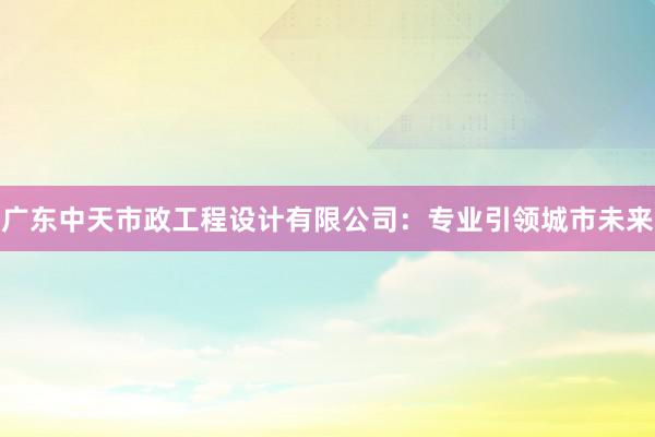 广东中天市政工程设计有限公司：专业引领城市未来